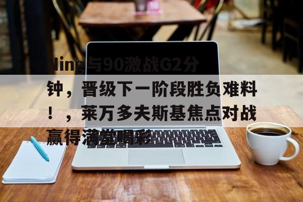  Ning与90激战G2分钟，晋级下一阶段胜负难料！，莱万多夫斯基焦点对战赢得满堂喝彩